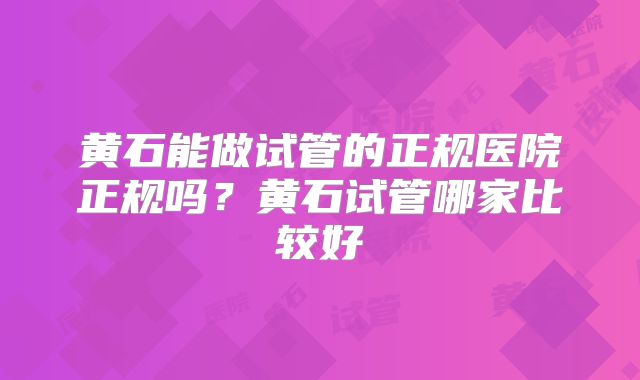 黄石能做试管的正规医院正规吗？黄石试管哪家比较好
