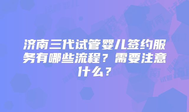 济南三代试管婴儿签约服务有哪些流程？需要注意什么？