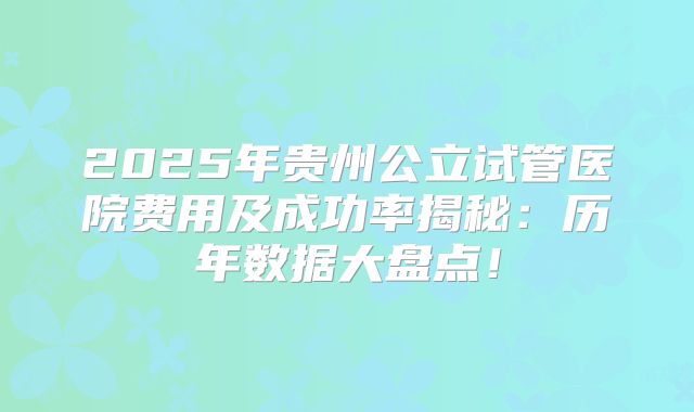 2025年贵州公立试管医院费用及成功率揭秘：历年数据大盘点！