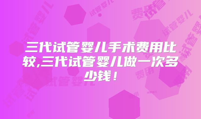 三代试管婴儿手术费用比较,三代试管婴儿做一次多少钱！