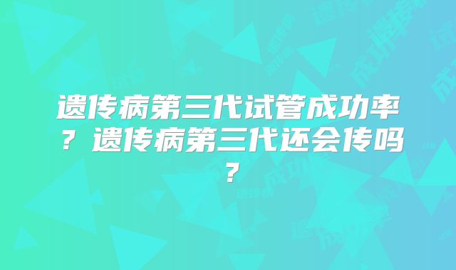 遗传病第三代试管成功率?遗传病第三代还会传吗?