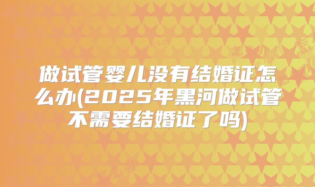 做试管婴儿没有结婚证怎么办(2025年黑河做试管不需要结婚证了吗)