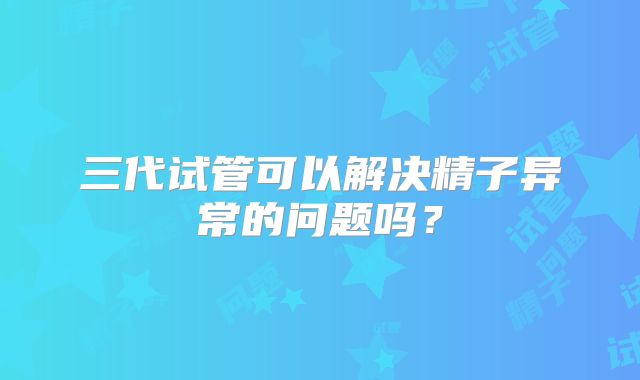 三代试管可以解决精子异常的问题吗？