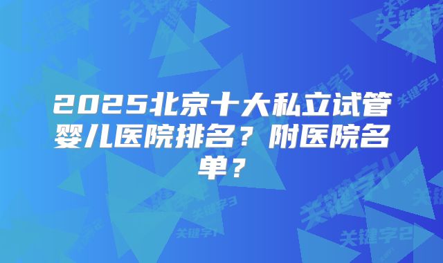 2025北京十大私立试管婴儿医院排名？附医院名单？