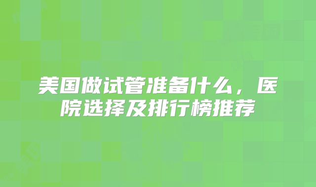 美国做试管准备什么,医院选择及排行榜推荐