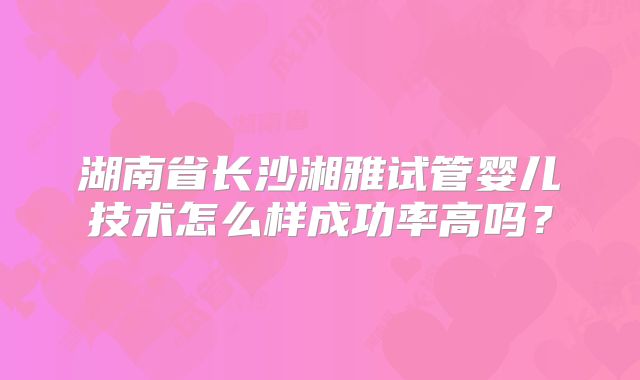 湖南省长沙湘雅试管婴儿技术怎么样成功率高吗？