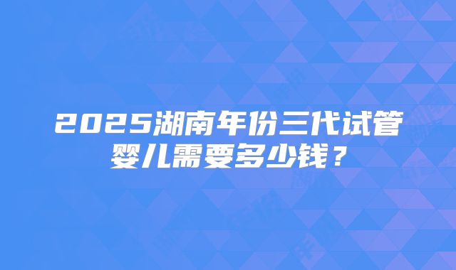 2025湖南年份三代试管婴儿需要多少钱？