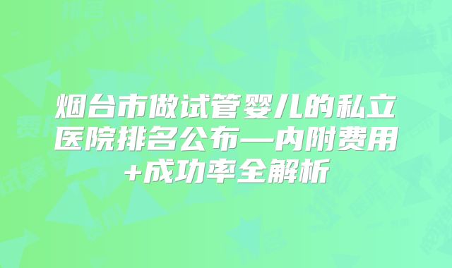 烟台市做试管婴儿的私立医院排名公布—内附费用+成功率全解析