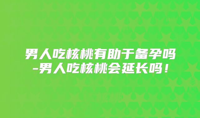 男人吃核桃有助于备孕吗-男人吃核桃会延长吗！