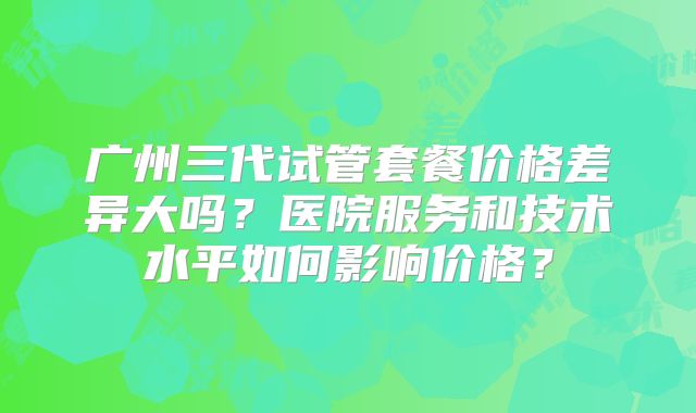 广州三代试管套餐价格差异大吗？医院服务和技术水平如何影响价格？