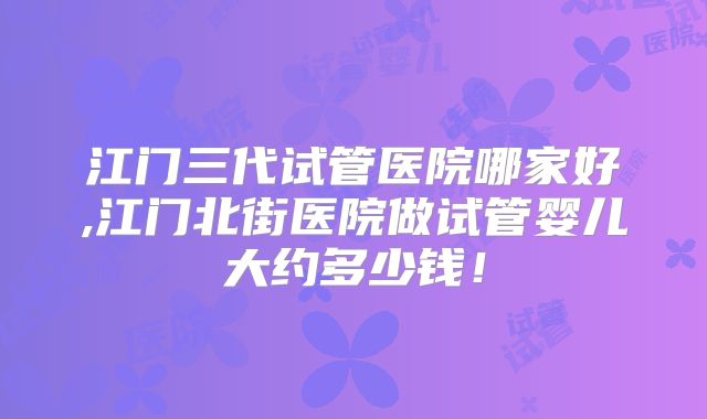 江门三代试管医院哪家好,江门北街医院做试管婴儿大约多少钱！