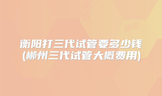 衡阳打三代试管要多少钱(郴州三代试管大概费用)