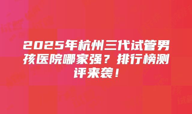 2025年杭州三代试管男孩医院哪家强？排行榜测评来袭！