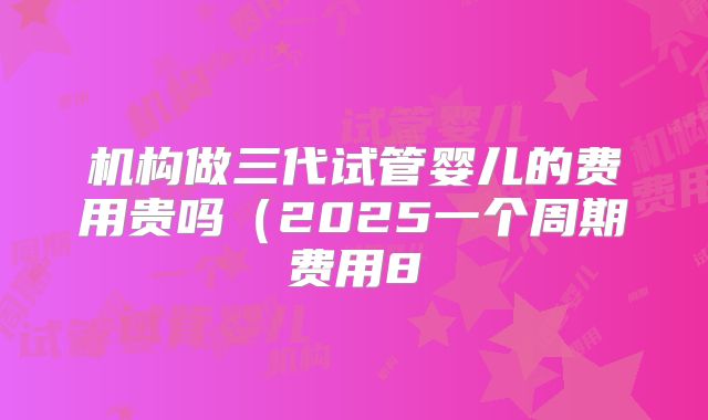 机构做三代试管婴儿的费用贵吗（2025一个周期费用8