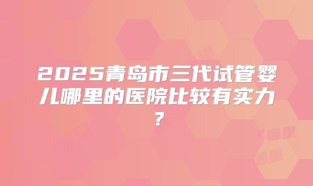 2025青岛市三代试管婴儿哪里的医院比较有实力？