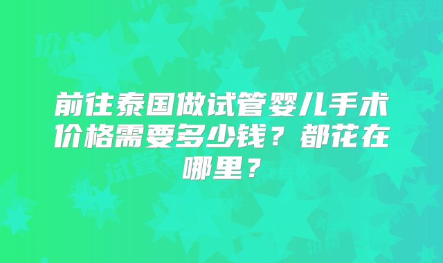 前往泰国做试管婴儿手术价格需要多少钱？都花在哪里？