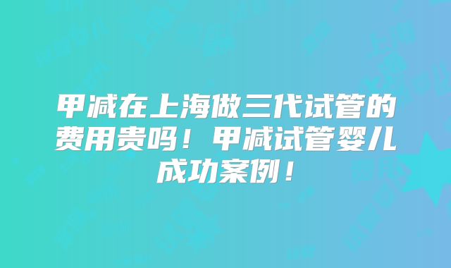 甲减在上海做三代试管的费用贵吗！甲减试管婴儿成功案例！