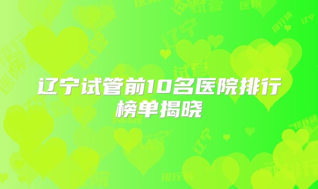 辽宁试管前10名医院排行榜单揭晓