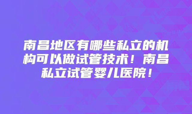 南昌地区有哪些私立的机构可以做试管技术！南昌私立试管婴儿医院！