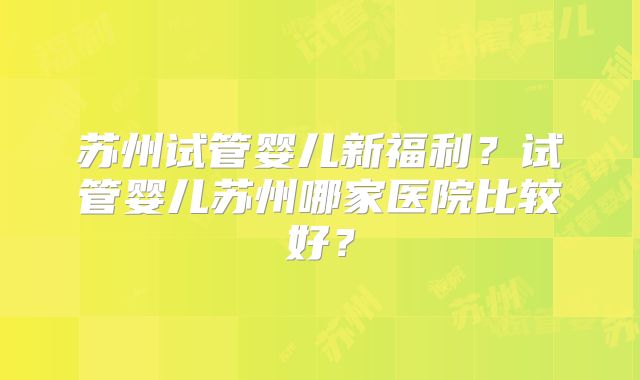 苏州试管婴儿新福利？试管婴儿苏州哪家医院比较好？