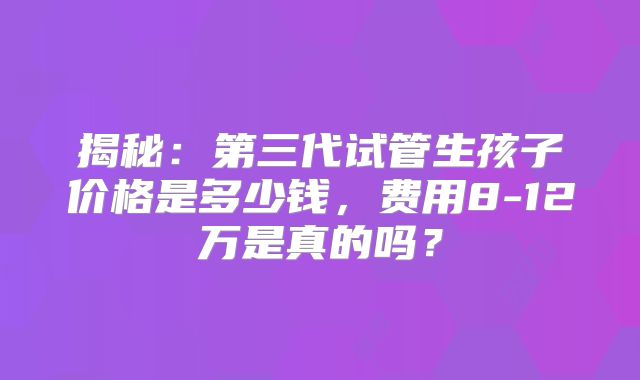 揭秘：第三代试管生孩子价格是多少钱，费用8-12万是真的吗？