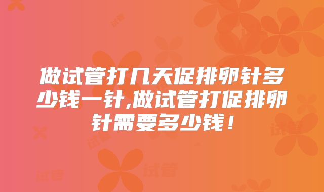 做试管打几天促排卵针多少钱一针,做试管打促排卵针需要多少钱！