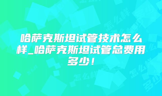 哈萨克斯坦试管技术怎么样_哈萨克斯坦试管总费用多少！