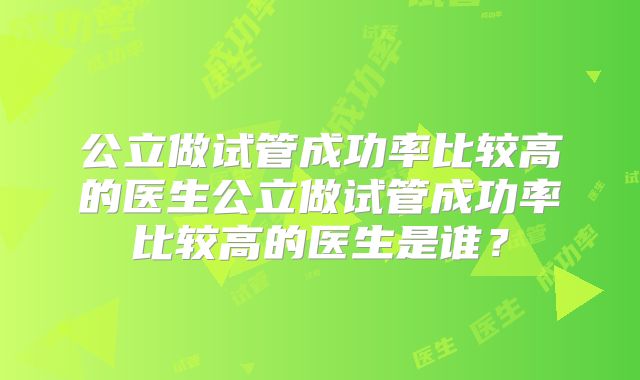 公立做试管成功率比较高的医生公立做试管成功率比较高的医生是谁？