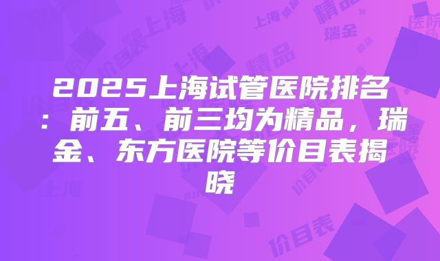 2025上海试管医院排名:前五、前三均为精品,瑞金、东方医院等价目表揭晓