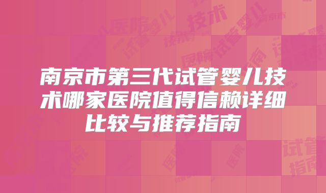 南京市第三代试管婴儿技术哪家医院值得信赖详细比较与推荐指南