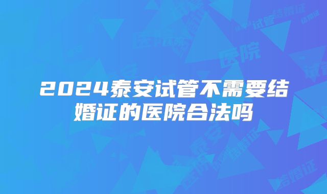 2024泰安试管不需要结婚证的医院合法吗