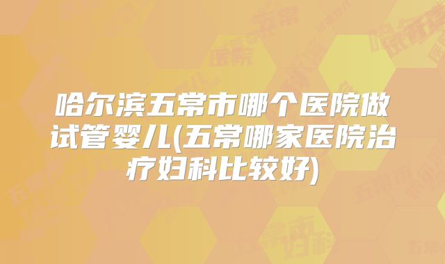哈尔滨五常市哪个医院做试管婴儿(五常哪家医院治疗妇科比较好)