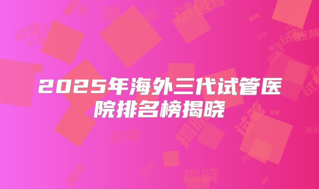2025年海外三代试管医院排名榜揭晓