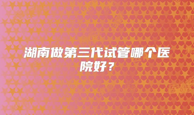 湖南做第三代试管哪个医院好？