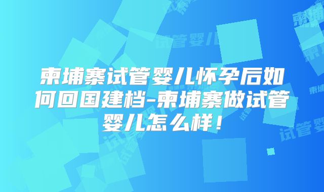 柬埔寨试管婴儿怀孕后如何回国建档-柬埔寨做试管婴儿怎么样！