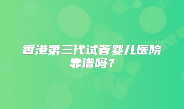 香港第三代试管婴儿医院靠谱吗？