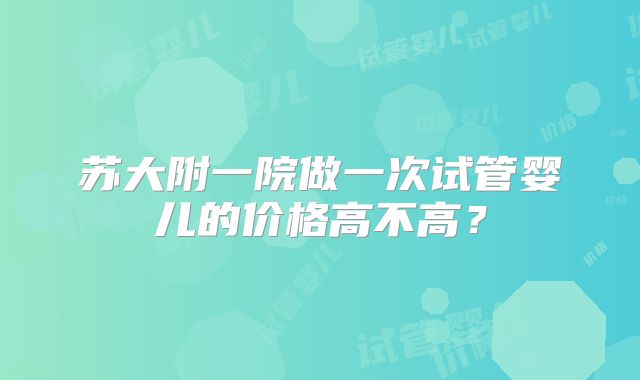 苏大附一院做一次试管婴儿的价格高不高？
