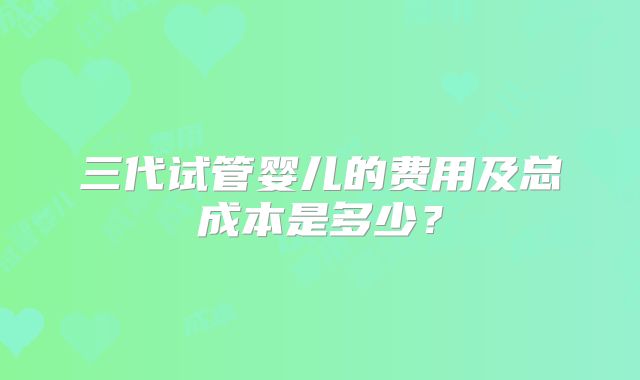 三代试管婴儿的费用及总成本是多少？