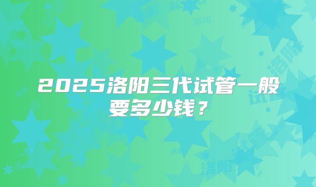 2025洛阳三代试管一般要多少钱？