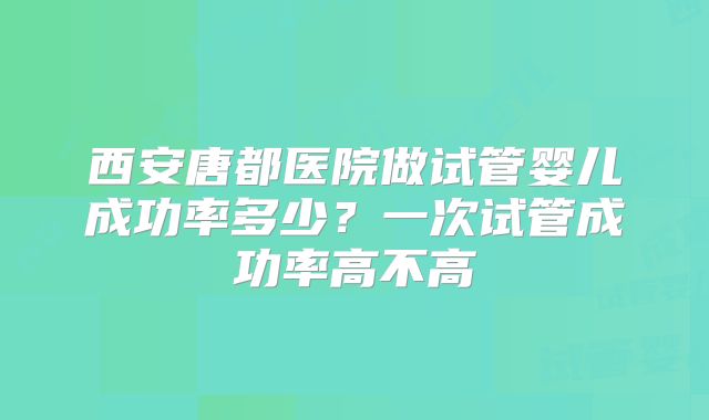 西安唐都医院做试管婴儿成功率多少？一次试管成功率高不高