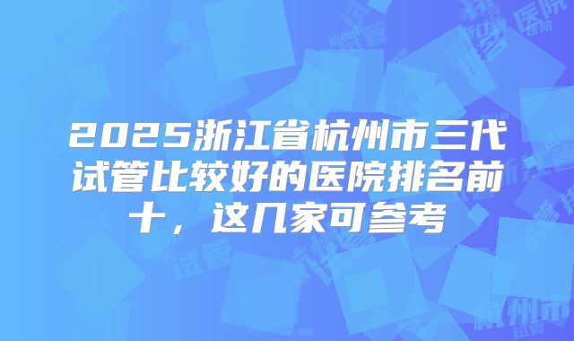 2025浙江省杭州市三代试管比较好的医院排名前十，这几家可参考