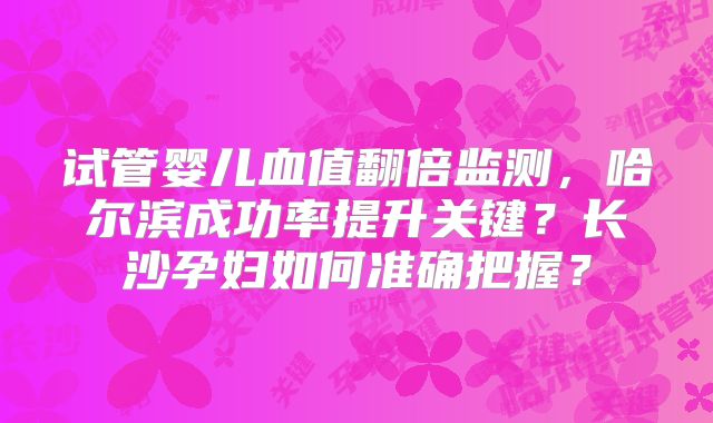 试管婴儿血值翻倍监测，哈尔滨成功率提升关键？长沙孕妇如何准确把握？