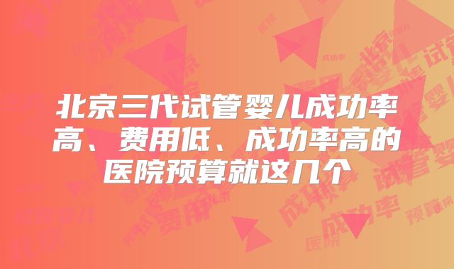 北京三代试管婴儿成功率高、费用低、成功率高的医院预算就这几个
