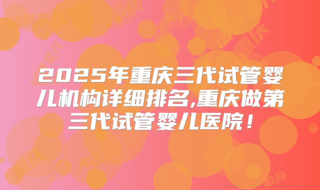 2025年重庆三代试管婴儿机构详细排名,重庆做第三代试管婴儿医院!