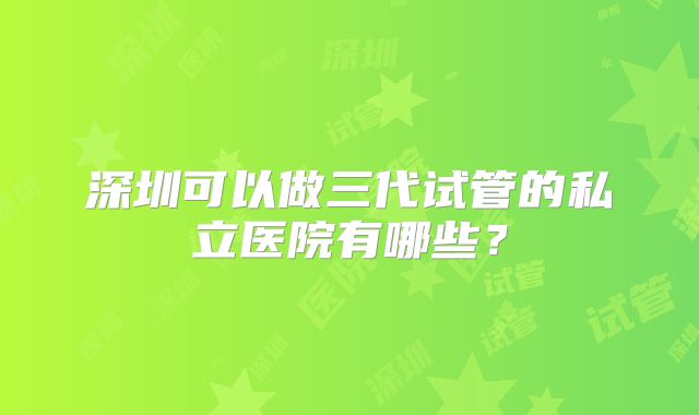 深圳可以做三代试管的私立医院有哪些？