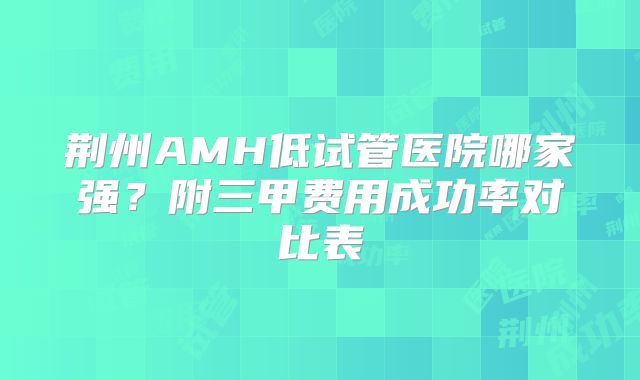 荆州AMH低试管医院哪家强？附三甲费用成功率对比表
