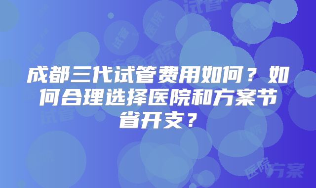 成都三代试管费用如何？如何合理选择医院和方案节省开支？