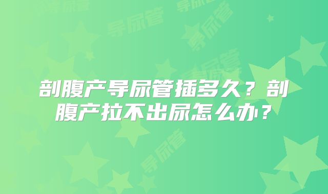 剖腹产导尿管插多久?剖腹产拉不出尿怎么办?