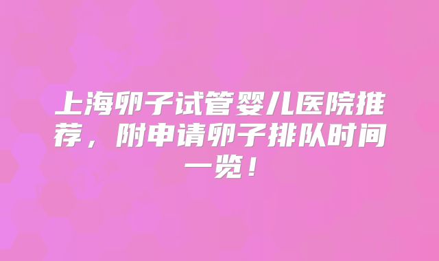 上海卵子试管婴儿医院推荐,附申请卵子排队时间一览!