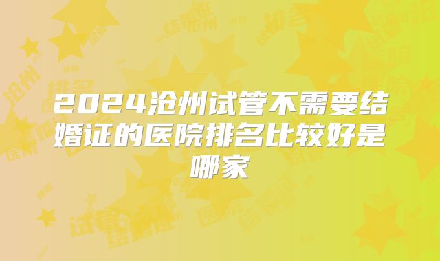 2024沧州试管不需要结婚证的医院排名比较好是哪家
